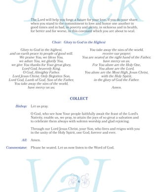 6
Choir: 	 Glory to God in the Highest
Glory to God in the highest,
and on earth peace to people of good will.
We praise You, we bless You,
we adore You, we glorify You,
we give You thanks for Your great glory,
Lord God, heavenly King,
O God, Almighty Father.
Lord Jesus Christ, Only Begotten Son,
Lord God, Lamb of God, Son of the Father,
You take away the sins of the world,
have mercy on us;
You take away the sins of the world,
receive our prayer;
You are seated at the right hand of the Father,
have mercy on us.
For You alone are the Holy One,
You alone are the Lord,
You alone are the Most High, Jesus Christ,
with the Holy Spirit,
in the glory of God the Father.
Amen.
COLLECT
Bishop:
All:
Let us pray.
O God, who see how Your people faithfully await the feast of the Lord's
Nativity, enable us, we pray, to attain the joys of so great a salvation and
to celebrate them always with solemn worship and glad rejoicing.
Through our Lord Jesus Christ, your Son, who lives and reigns with you
in the unity of the Holy Spirit, one God, forever and ever.
Amen.
Please be seated. Let us now listen to the Word of God.
The Lord will help you forge a future for your love, if you do your share
when you stand to the commitment to love and honor one another in
good times and in bad, in poverty and plenty, in sickness and in health,
for better and for worse, in this covenant which you are about to seal.
Commentator:
 