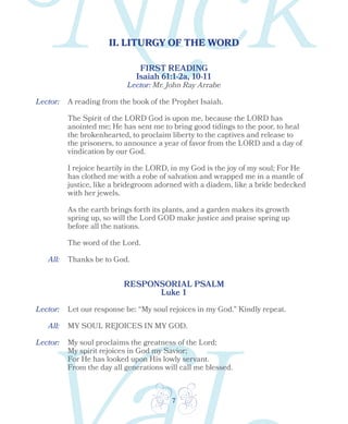 7
II. LITURGY OF THE WORD
Lector:
Lector:
Lector:
All:
All:
FIRST READING
Isaiah 61:1-2a, 10-11
A reading from the book of the Prophet Isaiah.
The Spirit of the LORD God is upon me, because the LORD has
anointed me; He has sent me to bring good tidings to the poor, to heal
the brokenhearted, to proclaim liberty to the captives and release to
the prisoners, to announce a year of favor from the LORD and a day of
vindication by our God.
I rejoice heartily in the LORD, in my God is the joy of my soul; For He
has clothed me with a robe of salvation and wrapped me in a mantle of
justice, like a bridegroom adorned with a diadem, like a bride bedecked
with her jewels.
As the earth brings forth its plants, and a garden makes its growth
spring up, so will the Lord GOD make justice and praise spring up
before all the nations.
The word of the Lord.
Thanks be to God.
RESPONSORIAL PSALM
Luke 1
Let our response be: “My soul rejoices in my God.” Kindly repeat.
MY SOUL REJOICES IN MY GOD.
My soul proclaims the greatness of the Lord;
My spirit rejoices in God my Savior;
For He has looked upon His lowly servant.
From the day all generations will call me blessed.
Lector: Mr. John Ray Arrabe
 