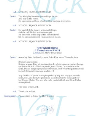 8
Lector:
Lector:
SECOND READING
1 Thessalonians 5:16-24
All:
All:
All:
MY SOUL REJOICES IN MY GOD.
MY SOUL REJOICES IN MY GOD.
MY SOUL REJOICES IN MY GOD.
The Almighty has done great things for me.
And holy is His name.
He has mercy on those who fear Him in every generation.
He has filled the hungry with good things,
and the rich He has sent away empty.
He has come to the help of His servant Israel
for He has remembered His promise of mercy.
Lector:
All:
A reading from the first Letter of Saint Paul to the Thessalonians.
Brothers and sisters:
Rejoice always. Pray without ceasing. In all circumstances give thanks,
for this is the will of God for you in Jesus Christ. Do not quench the
spirit. Do not despise prophetic utterances. Test everything: retain what
is good. Refrain from every kind of evil.
May the God of peace make you perfectly holy and may you entirely,
spirit, soul, and body, be preserved blameless for the coming of our
Lord Jesus Christ. The one who calls you is faithful, and He will also
accomplish it.
The word of the Lord.
Thanks be to God.
Please stand to honor the Holy Gospel.
Lector: Mrs. Mariz Umali-Tima
Commentator:
 