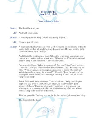9
Bishop:
Bishop:
Bishop:
THE GOSPEL
John 1:6-8, 19-28
Choir: Alleluia, Alleluia
The Lord be with you.
All:
All:
And with your spirit.
A reading from the Holy Gospel according to John.
Glory to You, O Lord.
A man named John was sent from God. He came for testimony, to testify
to the light, so that all might believe through him. He was not the light,
but came to testify to the light.
And this is the testimony of John. When the Jews from Jerusalem sent
priests and Levites to him to ask him, “Who are you?” he admitted and
did not deny it, but admitted, “I am not the Christ.”
So they asked him, “What are you then? Are you Elijah?” And he said,
“I am not.” “Are you the Prophet?” He answered, “No.” So they said to
him, “Who are you, so we can give an answer to those who sent us?
What do you have to say for yourself?” He said, “I am the voice of one
crying out in the desert, make straight the way of the Lord, as Isaiah
the prophet said.”
Some Pharisees were also sent. They asked him, “Why then do you
baptize if you are not the Christ, or Elijah, or the Prophet?” John
answered them, “I baptize with water; but there is one among you
whom you do not recognize, the one who is coming after me, whose
sandal strap I am not worthy to untie.”
This happened in Bethany across the Jordan, where John was baptizing.
The Gospel of the Lord.
 