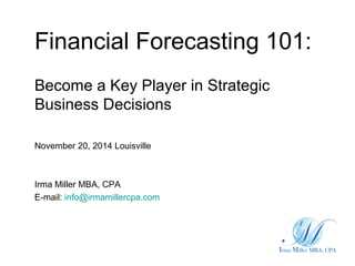 Financial Forecasting 101:
Become a Key Player in Strategic
Business Decisions
November 20, 2014 Louisville
Irma Miller MBA, CPA
E-mail: info@irmamillercpa.com
 