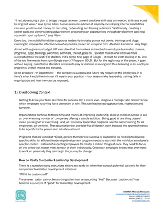 CONTACT: Miranda Maniscalco
miranda.maniscalco@us.dharmalife.info
Phone: (646) 475-8483
Mobile: (646) 771-2145
www.dharmalife.info
2
“If not, developing a plan to bridge the gap between current employee skill sets and needed skill sets would
be of great value,” says Lynne Klein, human resource advisor at Insperity. Developing internal candidates
can save you time and money on recruiting, onboarding and training outsiders. “Additionally, creating a
career path and demonstrating advancement and promotion opportunities through development can help
you retain your top talent,” says Klein.
Every day, the multi-billion-dollar corporate leadership industry pumps out books, trainings and blogs
claiming to improve the effectiveness of any leader, based on everyone from Abraham Lincoln to Larry Page.
Armed with a generous budget, HR executive find themselves entrenched in employee leadership classes,
programs, apps, trainings, webinars, seminars, the list goes on… So what makes one initiative more
successful than the rest? For starters, if it’s on the first page of Google – it must be worth looking in to. One
of the top five results from your Google search? Program GOLD. But for the legitimacy of this piece, it goes
without saying, quantitative statistics and results play a vital role in seeing and thus believing in an employee
program’s overall impact and success.
So no pressure- HR Department – the company’s success and future rely heavily on the employees in it.
Here’s what I would like to know if I were in your position – four reasons why leadership training fails in
organization and how they can be improved.
1) Overlooking Context
Getting to know your team is critical for success. On a micro level, imagine a manager who doesn’t know
which employee is striving for a promotion or why. This can lead to lost opportunities, frustration and
turnover.
Organizations continue to throw time and money at improving leadership skills so it makes sense to see
an overwhelming number of companies offering a simple solution. Being good at one thing doesn’t
mean you’re good at everything. And yet, too many leadership programs use the same training for all
employees, all the time. The assumption that one-size-fits-all doesn’t work because the approach needs
to be specific to the person and situation at hand.
Programs that are aimed at "broad, generic themes" like success or leadership do not help to develop
specific skills. An efficient leadership development program needs to start with the individual employee’s
specific context. Instead of expecting employees to master a million things at once, they need to focus
on the areas that matter most to each of them individually. Once each employee knows what they need
to work on personally they can begin the journey to change.
How to Really Customize Leadership Development
There is a question many executives always ask early on, when they consult potential partners for their
companies’ leadership development initiatives:
“Will it be customized?”
The answer, today, cannot be anything other than a resounding “Yes!” Because “customized” has
become a synonym of “good” for leadership development.
 