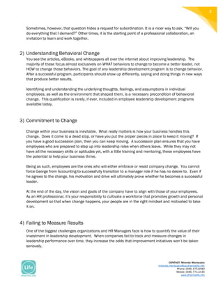 CONTACT: Miranda Maniscalco
miranda.maniscalco@us.dharmalife.info
Phone: (646) 475-8483
Mobile: (646) 771-2145
www.dharmalife.info
3
Sometimes, however, that question hides a request for subordination. It is a nicer way to ask, “Will you
do everything that I demand?” Other times, it is the starting point of a professional collaboration, an
invitation to learn and work together.
2) Understanding Behavioral Change
You see the articles, eBooks, and whitepapers all over the internet about improving leadership. The
majority of these focus almost exclusively on WHAT behaviors to change to become a better leader, not
HOW to change those behaviors. The goal of any leadership development program is to change behavior.
After a successful program, participants should show up differently, saying and doing things in new ways
that produce better results.
Identifying and understanding the underlying thoughts, feelings, and assumptions in individual
employees, as well as the environment that shaped them, is a necessary precondition of behavioral
change. This qualification is rarely, if ever, included in employee leadership development programs
available today.
3) Commitment to Change
Change within your business is inevitable. What really matters is how your business handles this
change. Does it come to a dead stop, or have you put the proper pieces in place to keep it moving? If
you have a good succession plan, then you can keep moving. A succession plan ensures that you have
employees who are prepared to step up into leadership roles when others leave. While they may not
have all the necessary skills or aptitudes yet, with a little training and mentoring, these employees have
the potential to help your business thrive.
Being as such, employees are the ones who will either embrace or resist company change. You cannot
force George from Accounting to successfully transition to a manager role if he has no desire to. Even if
he agrees to the change, his motivation and drive will ultimately prove whether he becomes a successful
leader.
At the end of the day, the vision and goals of the company have to align with those of your employees.
As an HR professional, it’s your responsibility to cultivate a workforce that promotes growth and personal
development so that when change happens, your people are in the right mindset and motivated to take
it on.
4) Failing to Measure Results
One of the biggest challenges organizations and HR Managers face is how to quantify the value of their
investment in leadership development. When companies fail to track and measure changes in
leadership performance over time, they increase the odds that improvement initiatives won’t be taken
seriously.
 