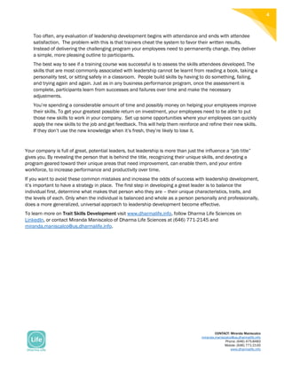 CONTACT: Miranda Maniscalco
miranda.maniscalco@us.dharmalife.info
Phone: (646) 475-8483
Mobile: (646) 771-2145
www.dharmalife.info
4
Too often, any evaluation of leadership development begins with attendance and ends with attendee
satisfaction. The problem with this is that trainers cheat the system to favor their written results.
Instead of delivering the challenging program your employees need to permanently change, they deliver
a simple, more pleasing outline to participants.
The best way to see if a training course was successful is to assess the skills attendees developed. The
skills that are most commonly associated with leadership cannot be learnt from reading a book, taking a
personality test, or sitting safely in a classroom. People build skills by having to do something, failing,
and trying again and again. Just as in any business performance program, once the assessment is
complete, participants learn from successes and failures over time and make the necessary
adjustments.
You’re spending a considerable amount of time and possibly money on helping your employees improve
their skills. To get your greatest possible return on investment, your employees need to be able to put
those new skills to work in your company. Set up some opportunities where your employees can quickly
apply the new skills to the job and get feedback. This will help them reinforce and refine their new skills.
If they don’t use the new knowledge when it’s fresh, they’re likely to lose it.
Your company is full of great, potential leaders, but leadership is more than just the influence a “job title”
gives you. By revealing the person that is behind the title, recognizing their unique skills, and devoting a
program geared toward their unique areas that need improvement, can enable them, and your entire
workforce, to increase performance and productivity over time.
If you want to avoid these common mistakes and increase the odds of success with leadership development,
it’s important to have a strategy in place. The first step in developing a great leader is to balance the
individual first, determine what makes that person who they are – their unique characteristics, traits, and
the levels of each. Only when the individual is balanced and whole as a person personally and professionally,
does a more generalized, universal approach to leadership development become effective.
To learn more on Trait Skills Development visit www.dharmalife.info, follow Dharma Life Sciences on
LinkedIn, or contact Miranda Maniscalco of Dharma Life Sciences at (646) 771-2145 and
miranda.maniscalco@us.dharmalife.info.
 