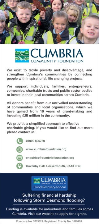 www.cumbriafoundation.org
enquiries@cumbriafoundation.org
Dovenby Hall, Cockermouth, CA13 0PN
We exist to tackle poverty and disadvantage, and
strengthen Cumbria’s communities by connecting
people with inspirational, life changing projects.
Suffering financial hardship
following Storm Desmond flooding?
Funding is available for individuals and families across
Cumbria. Visit our website to apply for a grant.
01900 825760
All donors benefit from our unrivalled understanding
of communities and local organisations, which we
have gained from 16 years of grant-making and
investing £25 million in the community.
We support individuals, families, entrepreneurs,
companies, charitable trusts and public sector bodies
to invest in their local communities across Cumbria.
We provide a simplified approach to effective
charitable giving. If you would like to find out more
please contact us:
Company No. 3713328. Registered Charity No. 1075120.
 