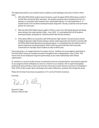 The opportunity exists to use student teams to address social challenges and issues in Chile in three
ways:
1. With ASU EPICS GOLD student teams formed as a part of regular EPICS GOLD classes at ASU in
the fall 2011 and spring 2012 semesters. The projects would be done remotely from the U.S.,
perhaps in conjunction with students from Universidad Catolica. It is anticipated that 4 – 6
student teams of 4-5 students would participate along with a faculty, corporate and community
partner for each team.
2. With two ASU EPICS GOLD classes taught in Chile as a part of an ASU Study Abroad visit taking
place during a four week period in May – June, 2012. It is anticipated that 10-20 students
would participate, along with Dr. Sanford and two ASU faculty members.
3. If the above efforts are successful, with EPICS partner high schools in Arizona (such as Xavier
College Preparatory High School) making a shorter week-long study visit timed to coincide with
the EPICS GOLD Study Abroad trip mentioned above. It is anticipated that 10 students and 2-3
parent chaperones would participate. EPICS at ASU has partnered with Intel to provide
scholarships for top high school students to take an EPICS class.
Team interaction is an integral element for project success. Students are encouraged to participate in
the EPICS GOLD classes for multiple semesters throughout their undergraduate career at ASU. This
means that we are looking for long term partnerships as we create relationships with Chilean
organizations.
Dr. Sanford is an alumna of ASU and we are pleased to have her volunteering her international expertise
to our program and her willingness to serve as a mentor to our students. She an experienced global
professional who will help us reach out to the less fortunate in South America, and more immediately in
Chile. EPICS at ASU creates ideas and designs that make a difference, solutions that change the world.
Please let me know if you have any questions or if I can be of further assistance.
Sincerely,
Richard D. Filley
Director, EPICS at ASU
 