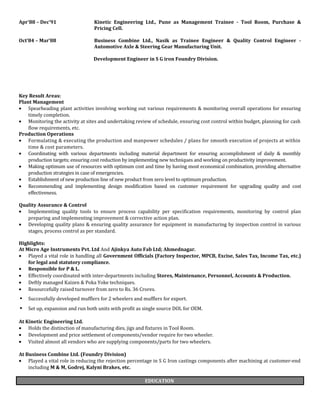 Apr’88 – Dec’91 Kinetic Engineering Ltd., Pune as Management Trainee - Tool Room, Purchase &
Pricing Cell.
Oct’84 – Mar’88 Business Combine Ltd., Nasik as Trainee Engineer & Quality Control Engineer -
Automotive Axle & Steering Gear Manufacturing Unit.
Development Engineer in S G iron Foundry Division.
Key Result Areas:
Plant Management
• Spearheading plant activities involving working out various requirements & monitoring overall operations for ensuring
timely completion.
• Monitoring the activity at sites and undertaking review of schedule, ensuring cost control within budget, planning for cash
flow requirements, etc.
Production Operations
• Formulating & executing the production and manpower schedules / plans for smooth execution of projects at within
time & cost parameters.
• Coordinating with various departments including material department for ensuring accomplishment of daily & monthly
production targets; ensuring cost reduction by implementing new techniques and working on productivity improvement.
• Making optimum use of resources with optimum cost and time by having most economical combination, providing alternative
production strategies in case of emergencies.
• Establishment of new production line of new product from zero level to optimum production.
• Recommending and implementing design modification based on customer requirement for upgrading quality and cost
effectiveness.
Quality Assurance & Control
• Implementing quality tools to ensure process capability per specification requirements, monitoring by control plan
preparing and implementing improvement & corrective action plan.
• Developing quality plans & ensuring quality assurance for equipment in manufacturing by inspection control in various
stages, process control as per standard.
Highlights:
At Micro Age Instruments Pvt. Ltd And Ajinkya Auto Fab Ltd; Ahmednagar.
• Played a vital role in handling all Government Officials (Factory Inspector, MPCB, Excise, Sales Tax, Income Tax, etc.)
for legal and statutory compliance.
• Responsible for P & L.
• Effectively coordinated with inter-departments including Stores, Maintenance, Personnel, Accounts & Production.
• Deftly managed Kaizen & Poka Yoke techniques.
• Resourcefully raised turnover from zero to Rs. 36 Crores.
• Successfully developed mufflers for 2 wheelers and mufflers for export.
• Set up, expansion and run both units with profit as single source DOL for OEM.
At Kinetic Engineering Ltd.
• Holds the distinction of manufacturing dies, jigs and fixtures in Tool Room.
• Development and price settlement of components/vendor require for two wheeler.
• Visited almost all vendors who are supplying components/parts for two wheelers.
At Business Combine Ltd. (Foundry Division)
• Played a vital role in reducing the rejection percentage in S G Iron castings components after machining at customer-end
including M & M, Godrej, Kalyni Brakes, etc.
EDUCATION
 