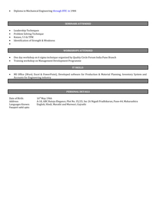 • Diploma in Mechanical Engineering through BTE in 1984
SEMINARS ATTENDED
• Leadership Techniques
• Problem Solving Technique
• Kaizen, 5 S & TPM
• Identification of Strength & Weakness
•
WORKSHOPS ATTENDED
• One day workshop on 6 sigma technique organized by Quality Circle Forum India Pune Branch
• Training workshop on Management Development Programme
IT SKILLS
• MS Office (Word, Excel & PowerPoint), Developed software for Production & Material Planning, Inventory System and
Accounts for Engineering industry
PERSONAL DETAILS
Date of Birth: 16th
May 1966
Address: A-18, ABC Rutuja Elegance, Plot No. 35/35, Sec 26 Nigadi Pradhikaran, Pune-44, Maharashtra
Languages Known: English, Hindi, Marathi and Marwari, Gujrathi
Passport valid upto:
 