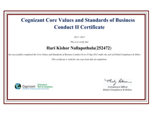 Cognizant Core Values and Standards of Business
Conduct II Certificate
2012 - 2013
This is to certify that
Hari Kishor Nallapothula(252472)
has successfully completed the Core Values and Standards of Business Conduct II on 25-Sep-2012 under the seal of Global Compliance & Ethics
This certificate is valid for one year from date of completion.
 