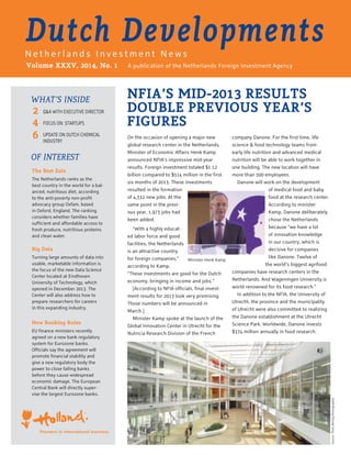 A publication of the Netherlands Foreign Investment Agency
NFIA’S MID-2013 RESULTS
DOUBLE PREVIOUS YEAR’S
FIGURES
Dutch DevelopmentsN e t h e r l a n d s I n v e s t m e n t N e w s
Volume XXXV, 2014, No. 1
The Best Eats
The Netherlands ranks as the
best country in the world for a bal-
anced, nutritious diet, according
to the anti-poverty non-profit
advocacy group Oxfam, based
in Oxford, England. The ranking
considers whether families have
sufficient and affordable access to
fresh produce, nutritious proteins
and clean water.
Big Data
Turning large amounts of data into
usable, marketable information is
the focus of the new Data Science
Center located at Eindhoven
University of Technology, which
opened in December 2013. The
Center will also address how to
prepare researchers for careers
in this expanding industry.
New Banking Rules
EU finance ministers recently
agreed on a new bank regulatory
system for Eurozone banks.
Officials say the agreement will
promote financial stability and
give a new regulatory body the
power to close failing banks
before they cause widespread
economic damage. The European
Central Bank will directly super-
vise the largest Eurozone banks.
WHAT’S INSIDE
OF INTEREST
2
4
6
Q&A WITH EXECUTIVE DIRECTOR
FOCUS ON: STARTUPS
UPDATE ON DUTCH CHEMICAL
INDUSTRY
Pioneers in international business
On the occasion of opening a major new
global research center in the Netherlands,
Minister of Economic Affairs Henk Kamp
announced NFIA’s impressive mid-year
results. Foreign investment totaled $1.12
billion compared to $514 million in the first
six months of 2013. These investments
resulted in the formation
of 4,332 new jobs. At the
same point in the previ-
ous year, 1,973 jobs had
been added.
“With a highly educat-
ed labor force and good
facilities, the Netherlands
is an attractive country
for foreign companies,”
according to Kamp.
“These investments are good for the Dutch
economy, bringing in income and jobs.”
[According to NFIA officials, final invest-
ment results for 2013 look very promising.
Those numbers will be announced in
March.]
Minister Kamp spoke at the launch of the
Global Innovation Center in Utrecht for the
Nutricia Research Division of the French
company Danone. For the first time, life
science & food technology teams from
early life nutrition and advanced medical
nutrition will be able to work together in
one building. The new location will have
more than 500 employees.
Danone will work on the development
of medical food and baby
food at the research center.
According to minister
Kamp, Danone deliberately
chose the Netherlands
because “we have a lot
of innovation knowledge
in our country, which is
decisive for companies
like Danone. Twelve of
the world’s biggest agrifood
companies have research centers in the
Netherlands. And Wageningen University is
world renowned for its food research.”
In addition to the NFIA, the University of
Utrecht, the province and the municipality
of Utrecht were also committed to realizing
the Danone establishment at the Utrecht
Science Park. Worldwide, Danone invests
$374 million annually in food research.
Minister Henk Kamp
Source:ThiesBeningPhotographer
 
