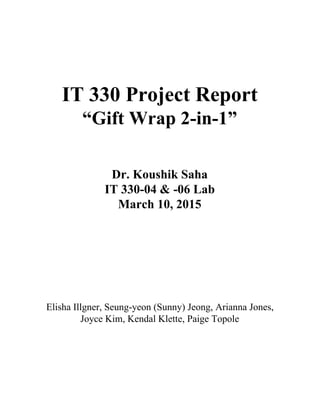  
 
 
 
 
IT 330 Project Report 
“Gift Wrap 2­in­1” 
 
 
Dr. Koushik Saha 
IT 330­04 & ­06 Lab 
March 10, 2015 
 
 
 
 
 
 
Elisha Illgner, Seung­yeon (Sunny) Jeong, Arianna Jones, 
Joyce Kim, Kendal Klette, Paige Topole 
 
 
 
 
 
 