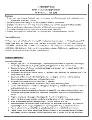 Syed Farzaan Rahat
Email: farzaanrahat@gmail.com
Ph. No #: (773) 492-8648
Summary
• Proven track record solving IP network issues in timely and cost efficient manner while maintaining client
Service Level Agreements up-time.
• Exceptional experience working in fast-paced, deadline-oriented environments.
• Strong leader with experience training developers and advising technical groups on ETL best practices.
• Adept at building strong business relationships with both clients and coworkers.
• Possess excellent interpersonal, organizational, and communication skills.
• Working with site security, architecture, site taxonomy/term store and sandboxed solutions
Technical Expertise
VoIP over frame relay, IPT, Qos, Pix Firewall, VPN (site to site and remote access on PIX FW), Windows NT 4,
MS Exchange Server, MS Proxy Server, DHCP, LAN/WAN, Frame-Relay, TCP/IP, OSPF, BGP, MRTG Graphing
Tool, SNMP, Cisco 3600, 7500 and 7200 series Router, Cisco 1600 Router, Cisco 1750 Router, Cisco 2950, 3500,
3650, 4000, 4500, 6500 series CatOS and IOS Catalyst Switches, Juniper DX3250 series load balancer (formerly
Redlines), Visio; experienced working with service providers.
Professional Experience
Essential Job Functions
 Analyzes, logs, tracks and resolves complex software/hardware matters of significance pertaining to
networking connectivity issues, printer, servers, and applications to meet business needs.
 Coordinates hardware/software installations and upgrades to ensure work is properly performed in
accordance with company policy.
 Recommends resolution to complex matters of significance and coordinates the implementation of the
approved course of action.
 Coordinates and monitors troubleshooting to isolate and diagnose common system problems;
documents system events to ensure continuous functioning.
 Recommends course of action and implements as approved.
 Oversees the installation of client department-specific applications and systems.
 Ensures installations are in accordance with appropriate operating procedures; determines revisions or
updates to installation as needed.
 Coordinates testing, upgrades and configuration of system files and services. Ensures changes are in
accordance with appropriate operating procedures; recommends revisions or changes based upon
results.
 Prepares for and prescribes approaches to possible downstream implications.
 Utilizes standard corporate tools to record change and problem activities for tracking purposes.
 Server Administrators of Windows environments, Monitor and take proactive.
 Provide senior escalation level support to all Desktop and Help Desk Support Staff. . Assisted in the
creation of procedures for system performance reporting and tracking of problem resolutions.
 Provide administration of VMWARE and related virtual servers in a multi-blade environment.
 Provide various server builds, maintenance, RAID configurations, patch management and hardware
and software upgrades. Performed project management tasks as needed, print servers, file servers,
 