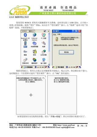 2.5.13 触摸屏校正保存

     您使用的 WINCE 系统有可能触摸屏不太准确，这时请先接上 USB 鼠标，点开始->
设置->控制面板，找到“笔针”图标，双击打开“笔针属性”窗口，点“校准”选项卡的“再
校准”按钮，开始重新校正。




    根据系统提示，使用五点校正法用触摸笔开始校正，校正完毕，将会跳出如下窗口，
这时随便点一个位置即可返回“笔针属性”窗口，点“OK”保存退出。




     如果您想保存本次校准的参数，请点“开始->挂起”，然后再重新开机就可以了。



                                         第 - 91 - 页
 