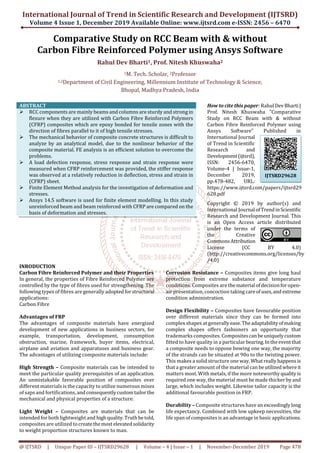 International Journal of Trend in Scientific Research and Development (IJTSRD)
Volume 4 Issue 1, December 2019 Available Online: www.ijtsrd.com e-ISSN: 2456 – 6470
@ IJTSRD | Unique Paper ID – IJTSRD29628 | Volume – 4 | Issue – 1 | November-December 2019 Page 478
Comparative Study on RCC Beam with & without
Carbon Fibre Reinforced Polymer using Ansys Software
Rahul Dev Bharti1, Prof. Nitesh Khuswaha2
1M. Tech. Scholar, 2Professor
1,2Department of Civil Engineering, Millennium Institute of Technology & Science,
Bhopal, Madhya Pradesh, India
ABSTRACT
RCC components are mainly beams and columns are sturdy and strong in
flexure when they are utilized with Carbon Fibre Reinforced Polymers
(CFRP) composites which are epoxy bonded for tensile zones with the
direction of fibres parallel to it of high tensile stresses.
The mechanical behavior of composite concrete structures is difficult to
analyze by an analytical model, due to the nonlinear behavior of the
composite material. FE analysis is an efficient solution to overcome the
problems.
A load defection response, stress response and strain response were
measured when CFRP reinforcement was provided, the stiffer response
was observed at a relatively reduction in deflection, stress and strain in
(CFRP) sheet.
Finite Element Method analysis for the investigation of deformation and
stresses.
Ansys 14.5 software is used for finite element modelling. In this study
unreinforced beam and beam reinforced with CFRP are compared on the
basis of deformation and stresses.
How to cite this paper: Rahul DevBharti|
Prof. Nitesh Khuswaha "Comparative
Study on RCC Beam with & without
Carbon Fibre Reinforced Polymer using
Ansys Software" Published in
International Journal
of Trend in Scientific
Research and
Development(ijtsrd),
ISSN: 2456-6470,
Volume-4 | Issue-1,
December 2019,
pp.478-482, URL:
https://www.ijtsrd.com/papers/ijtsrd29
628.pdf
Copyright © 2019 by author(s) and
International Journal ofTrendinScientific
Research and Development Journal. This
is an Open Access article distributed
under the terms of
the Creative
CommonsAttribution
License (CC BY 4.0)
(http://creativecommons.org/licenses/by
/4.0)
INRODUCTION
Carbon Fibre Reinforced Polymer and their Properties
In general, the properties of Fibre Reinforced Polymer are
controlled by the type of fibres used for strengthening. The
following types of fibres are generally adoptedforstructural
applications:
Carbon Fibre
Advantages of FRP
The advantages of composite materials have energized
development of new applications in business sectors, for
example, transportation, development, consumption
obstruction, marine, framework, buyer items, electrical,
airplane and aviation and apparatuses and business gear.
The advantages of utilizing composite materials include:
High Strength – Composite materials can be intended to
meet the particular quality prerequisites of an application.
An unmistakable favorable position of composites over
different materials is the capacity to utilize numerous mixes
of saps and fortifications, andconsequentlycustomtailor the
mechanical and physical properties of a structure.
Light Weight – Composites are materials that can be
intended for both lightweight and highquality.Truth betold,
composites are utilized to createthemost elevatedsolidarity
to weight proportion structures known to man.
Corrosion Resistance – Composites items give long haul
protection from extreme substance and temperature
conditions. Composites are thematerial ofdecisionforopen-
air presentation, concoction taking careofuses,and extreme
condition administration.
Design Flexibility – Composites have favourable position
over different materials since they can be formed into
complex shapes at generallyease.Theadaptability ofmaking
complex shapes offers fashioners an opportunity that
trademarks composites. Compositescanbeuniquelycustom
fitted to have quality in a particular bearing.Intheeventthat
a composite needs to oppose bowing one way, the majority
of the strands can be situated at 90o to the twisting power.
This makes a solid structure one way.Whatreallyhappensis
that a greater amount of the material can beutilized whereit
matters most. With metals, if the more noteworthyquality is
required one way, the material must be made thicker byand
large, which includes weight. Likewise tailor capacity is the
additional favourable position in FRP.
Durability – Composite structures have anexceedinglylong
life expectancy. Combined with low upkeep necessities, the
life span of composites is an advantage in basic applications.
IJTSRD29628
 