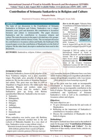 International Journal of Trend in Scientific Research and Development (IJTSRD)
Volume 7 Issue 4, July-August 2023 Available Online: www.ijtsrd.com e-ISSN: 2456 – 6470
@ IJTSRD | Unique Paper ID – IJTSRD59718 | Volume – 7 | Issue – 4 | Jul-Aug 2023 Page 595
Contribution of Srimanta Sankardeva in Religion and Culture
Nabanita Dutta
Department of Assamese, Dibrugarh University, Dibrugarh, Assam, India
ABSTRACT
The topic of our discussion is the Contribution of Srimanta
Sankardeva in Religion and Culture. Sankardeva was a singer,
dramatist, actor, poet and dramatist. His contribution to Assamese
literature and culture is immeasurable. The paper discusses
Sankardeva and his contribution to Assamese religion and
culture.The main discussion in the paper is divided into a few groups.
The first part deals with his literary works. The second part discusses
his contribution to Assamese culture.and finally, the fourth part of the
research paper covers the contribution of Shankardeva in the field of
religion. On the other hand, descriptive method has been used in this
discussion.
KEYWORDS: Sankardeva, religion, Culture, contribution
How to cite this paper: Nabanita Dutta
"Contribution of Srimanta Sankardeva in
Religion and
Culture" Published
in International
Journal of Trend in
Scientific Research
and Development
(ijtsrd), ISSN: 2456-
6470, Volume-7 |
Issue-4, August 2023, pp.595-597, URL:
www.ijtsrd.com/papers/ijtsrd59718.pdf
Copyright © 2023 by author (s) and
International Journal of Trend in
Scientific Research and Development
Journal. This is an
Open Access article
distributed under the
terms of the Creative Commons
Attribution License (CC BY 4.0) (http:
//creativecommons.org/licenses/by/4.0)
INTRODUCTION
Srimanata Sankardeva, known as the preacher of the
Nava Vaishnava religion, was a poet, translator,
singer, Playwright, actor, preacher of religion and
painter etc. He was the creator of Assamese literature
and culture. This great man was born in 1449 at
Alipukhuri in Nagaon district. His father name was
Kusumbar Bhuyan and mothers name was
Satyasandha. Soon after his mother’s death,
Sankardeva grew up living with Burima
(grandmother) Khersuti. Sankardeva has ten name -
Sankardev,
Mahapurush,
Gangadhar,
Dekagiri,
Adhikari,
SantaMahanta,
Ata,
Gumustha and
jaganath.
When sankardeva was twelve years old, Burhima
(grandmother) Khersuti enrolled him in the toll
(school) of Mahendra Kandali. In a very short of
time, Sankardeva wrote a song without vowel –
“Korotolo komolo komolo dolo noyono | Bhobo
dobo dohono gohono bono xoyono || Noporo
noporo poro xotoroto gomoyo | Xovoyo movoyo
voyo momohor hotoyoto || Khorotor boro xoro hoto
dokho bodono | Khogosoro nogodhoro phonodhoro
xoyono || Jogodhogho mopohoro vobo voyo torono
| Poro podo loyo koro komolojo noyono ||”
Just as this great man has made an incomparable
contribution to Assamese literature and culture,
similarly he has an incomparable contribution in the
field of religion. This paper attempts to evaluate the
contribution and significance of Srimanta
Sankardeva’s work as well as his contribution to
Assamese culture and religion.
Objectives:
The main objectives are –
To give information about the life and works of
Shankardeva.
Reflecting on the importance of Sankardeva’s
contribution to Assamese culture.
Discuss the contribution of Shankardev in the
field of religion.
Methodology:
Descriptive methods have been used as the method of
study for the paper titled “Contribution of Srimanta
Sankardeva in Religion and Culture”. For the
collection of data mainly various books, articles etc,
have been used.
IJTSRD59718
 