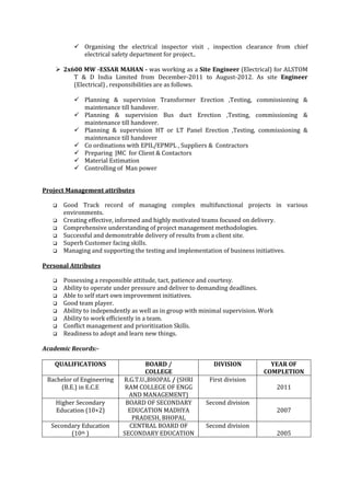  Organising the electrical inspector visit , inspection clearance from chief
electrical safety department for project..
 2x600 MW -ESSAR MAHAN - was working as a Site Engineer (Electrical) for ALSTOM
T & D India Limited from December-2011 to August-2012. As site Engineer
(Electrical) , responsibilities are as follows.
 Planning & supervision Transformer Erection ,Testing, commissioning &
maintenance till handover.
 Planning & supervision Bus duct Erection ,Testing, commissioning &
maintenance till handover.
 Planning & supervision HT or LT Panel Erection ,Testing, commissioning &
maintenance till handover
 Co ordinations with EPIL/EPMPL , Suppliers & Contractors
 Preparing JMC for Client & Contactors
 Material Estimation
 Controlling of Man power
Project Management attributes
 Good Track record of managing complex multifunctional projects in various
environments.
 Creating effective, informed and highly motivated teams focused on delivery.
 Comprehensive understanding of project management methodologies.
 Successful and demonstrable delivery of results from a client site.
 Superb Customer facing skills.
 Managing and supporting the testing and implementation of business initiatives.
Personal Attributes
 Possessing a responsible attitude, tact, patience and courtesy.
 Ability to operate under pressure and deliver to demanding deadlines.
 Able to self start own improvement initiatives.
 Good team player.
 Ability to independently as well as in group with minimal supervision. Work
 Ability to work efficiently in a team.
 Conflict management and prioritization Skills.
 Readiness to adopt and learn new things.
Academic Records:-
QUALIFICATIONS BOARD /
COLLEGE
DIVISION YEAR OF
COMPLETION
Bachelor of Engineering
(B.E.) in E.C.E
R.G.T.U.,BHOPAL / (SHRI
RAM COLLEGE OF ENGG
AND MANAGEMENT)
First division
2011
Higher Secondary
Education (10+2)
BOARD OF SECONDARY
EDUCATION MADHYA
PRADESH, BHOPAL
Second division
2007
Secondary Education
(10th )
CENTRAL BOARD OF
SECONDARY EDUCATION
Second division
2005
 
