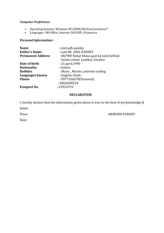Computer Proficiency:-
• Operating Systems: Windows XP/2000/98/Vista/windows7
• Languages : MS Office, Internet, SAP,ERP, Primavera.
Personal Information:-
Name : Anirudh pandey
Father’s Name : Late Mr. ANIL PANDEY
Permanent Address :40/908 Nahar khana gast ka tazia behind
Sarafa school Lashkar, Gwalior
Date of birth : 21,april,1990
Nationality : Indian
Hobbies : Music , Movies ,internet surfing
Languages known : English, Hindi
Phone : 9977106678(Personal)
: 8826600234
Passport No : L9924793
DECLARATION
I, hereby declare that the information given above is true to the best of my knowledge &
belief.
Place: ANIRUDH PANDEY
Date:
 