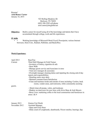 Resume′
Ariel Renee′ Carter
January 16, 2015
923 Rolling Meadows Dr
Burleson, TX 76028
(682) 308-5205 cell phone
ariel.carter@sbcglobal.net
Objective: Build a career for myself using all of the knowledge and talents that I have
accumulated through college, work and life experiences.
IT skills
• • Working knowledge of Microsoft Word/ Excel/ Powerpoint, various Internet
browsers, Store Com., Radiant, Publisher, and Backoffice.
Work Experience:
April 2013 RaceTrac
Current Third Shift Manager & Field Trainer
~Inventory of lottery, cigarettes & safe
~Store Walk
~Manage guests service and Associates in store
~Train new managers & associates
~Overnight manager cleaning duties and inputting the closing end of day
reports and responsibilities
~Detailing entire store daily
~Maintain constant Guest Satisfaction
~Clean and maintain inside and outside of store including: Coolers, back
rooms, vendor areas, and restrooms, while consistently assisting
guests.
~ Detail clean all pumps, valets, and trashcans
~Shadow on interviews for new hires with Alvin Shaw & Josh Meyers
~Brew Crew; marketing coffee to the local communities and businesses in
areas 2 & 4
January 2013 Zumiez Fort Worth
November 2012 Assistant Manager
~Open and Close Store
~Daily count of Longboards, skateboards, Nixon watches, bearings, Spy
 