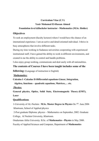 Curriculum Vitae (C.V)
Yasir Mohamed El-Hassan Ahmed
Foundation level &Bachelor instructor –Mathematics (M.Sc. Holder)
Objectives
To seek an employment (faculty lecturer) where I would have the chance of an
international experience. I am an active and detail-oriented individual. I thrive in
busy atmospheres that involve different tasks.
During my time working in Sudanese universities cooperating with experienced
institutional staff, I have gained the ability to work in different environments, and
created in me the ability to control and handle problems.
I also enjoy group working, communicate and deal easily with all nationalities.
The contents of Courses I have been taught includes some of the
following: (Language of instruction is English)
Mathematics:
Calculus I -Calculus II-Differential equations-Linear, Integration,
Algebra, functions – quadratic equations, Matrices,… etc.
Physics:
General physics, Optics, Solid State, Electromagnetic Theory (EMT),
Laser
Qualifications
June.2006.th
n 7OMaster Degree in PhysicsM.Sc.eelain :N-of ALUniversity-1
Khartoum, School of Applied physics
2-Post graduate Diploma: physics – Mathematics on September, 2002. Graduate
College, Al Neelain University, Khartoum.
Omdurman Ahlia University: B.Sc. of Mathematics - Physics in May 2000.
Faculty of Applied Sciences and Computer, Department of Mathematics
 