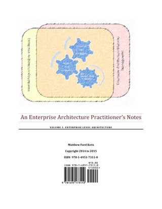 An Enterprise Architecture Practitioner’s Notes
VOLUME 1: ENTERPRISE LEVEL ARCHITECTURE
Matthew Ford Kern
Copyright 2014 to 2015
ISBN 978-1-4951-7311-0
 
