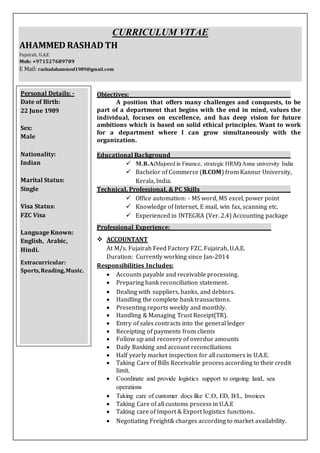 CURRICULUM VITAE
AHAMMED RASHAD TH
Fujairah, U.A.E
Mob: +971527689789
E Mail: rashadahammed1989@gmail.com
Objectives:
A position that offers many challenges and conquests, to be
part of a department that begins with the end in mind, values the
individual, focuses on excellence, and has deep vision for future
ambitions which is based on solid ethical principles. Want to work
for a department where I can grow simultaneously with the
organization.
Educational Background
 M.B.A(Majored in Finance, strategic HRM) Anna university India
 Bachelor of Commerce (B.COM) from Kannur University,
Kerala, India.
Technical, Professional, & PC Skills
 Office automation: - MS word, MS excel, power point
 Knowledge of Internet, E mail, win fax, scanning etc.
 Experienced in INTEGRA (Ver. 2.4) Accounting package
Professional Experience:
 ACCOUNTANT
At M/s. Fujairah Feed Factory FZC. Fujairah, U.A.E.
Duration: Currently working since Jan-2014
Responsibilities Includes:
 Accounts payable and receivable processing.
 Preparing bank reconciliation statement.
 Dealing with suppliers, banks, and debtors.
 Handling the complete bank transactions.
 Presenting reports weekly and monthly.
 Handling & Managing Trust Receipt(TR).
 Entry of sales contracts into the general ledger
 Receipting of payments from clients
 Follow up and recovery of overdue amounts
 Daily Banking and account reconciliations
 Half yearly market inspection for all customers in U.A.E.
 Taking Care of Bills Receivable process according to their credit
limit.
 Coordinate and provide logistics support to ongoing land, sea
operations
 Taking care of customer docs like C.O, ED, B/L, Invoices
 Taking Care of all customs process in U.A.E
 Taking care of Import & Export logistics functions.
 Negotiating Freight& charges according to market availability.
Personal Details: -
Date of Birth:
22 June 1989
Sex:
Male
Nationality:
Indian
Marital Status:
Single
Visa Status:
FZC Visa
Language Known:
English, Arabic,
Hindi.
Extracurricular:
Sports,Reading,Music.
 