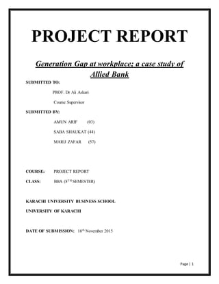 Page | 1
PROJECT REPORT
Generation Gap at workplace; a case study of
Allied Bank
SUBMITTED TO:
PROF. Dr Ali Askari
Course Supervisor
SUBMITTED BY:
AMUN ARIF (03)
SABA SHAUKAT (44)
MARIJ ZAFAR (57)
COURSE: PROJECT REPORT
CLASS: BBA (8TH SEMESTER)
KARACHI UNIVERSITY BUSINESS SCHOOL
UNIVERSITY OF KARACHI
DATE OF SUBMISSION: 16th November 2015
 