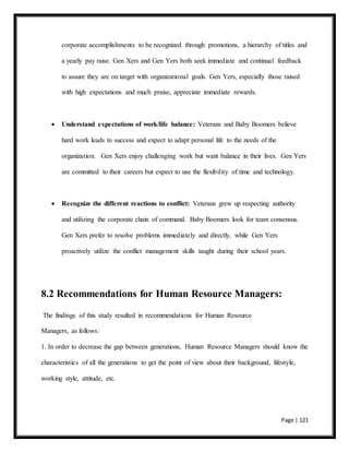 Page | 121
corporate accomplishments to be recognized through promotions, a hierarchy of titles and
a yearly pay raise. Gen Xers and Gen Yers both seek immediate and continual feedback
to assure they are on target with organizational goals. Gen Yers, especially those raised
with high expectations and much praise, appreciate immediate rewards.
 Understand expectations of work/life balance: Veterans and Baby Boomers believe
hard work leads to success and expect to adapt personal life to the needs of the
organization. Gen Xers enjoy challenging work but want balance in their lives. Gen Yers
are committed to their careers but expect to use the flexibility of time and technology.
 Recognize the different reactions to conflict: Veterans grew up respecting authority
and utilizing the corporate chain of command. Baby Boomers look for team consensus.
Gen Xers prefer to resolve problems immediately and directly, while Gen Yers
proactively utilize the conflict management skills taught during their school years.
8.2 Recommendations for Human Resource Managers:
The findings of this study resulted in recommendations for Human Resource
Managers, as follows:
1. In order to decrease the gap between generations, Human Resource Managers should know the
characteristics of all the generations to get the point of view about their background, lifestyle,
working style, attitude, etc.
 