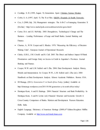Page | 136
 Coolidge, S. D. (1999, August. 9). Generations Apart. Christian Science Monitor.
 Corbo, S. A. (1997, April. 5). The X-er Files. H&HN: Hospitals & Health Networks.
 Cox, J. (2000, July. 24). Management strategies: The A-B-C’s of managing Generation X
[On-line] <http://www.media3pub.com/southtrust/articles/genx.html>
 Carter, D.A. and J.E. MeNulty. 2005. Deregulation, Technological Change and The
Business – Lending Performance of Large and Small Banks. Journal Banking and
Finance.
 Charnes, A., W.W. Cooper and E. Rhodes. 1978. “Measuring the Efficiency of Decision
Making Units”, European Journal of Operational Research.
 Clarke, G.R.G., J.M. Crivelli and R. Cull. 2005. The Direct and Indirect Impact Of Bank
Privatization and Foreign Entry on Access to Credit in Argentina’s Provinces. Journal
Banking and Finance.
 Cooper, W.W. and L.M. Seiford and J. Zhu. 2004. Data Envelopment Analysis History,
Models and Interpretations In: Cooper, W.W., L.M. Seiford and J. Zhu (ed.). 2004
Handbook on Data Envelopment Analysis. Kluwer Academic Publishers. Boston. USA.
 DI Manage, (2011). Generation Y: in South Africa Today. [online] Available at:
http://dimanage.wordpress.com/2011/01/06/generation-y-in-south-africa-today/
 Demirguc-Kunt, A and H. Huizinga. 2004. Financial Structure and Bank Profitability. In
Demirguc-Kunt, A and R. Levine (ed.) Financial Structure and Economic Growth A
Cross Country Comparison of Banks. Markets and Development. Pearson Education.
Delhi. India.
 English Language, Dictionary of American Heritage (2009).4th Edition.Houghton Mifflin
Company. Available at: http://www.eref-trade.hmco.com
 