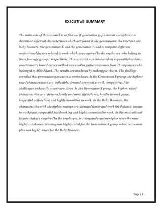 Page | 3
EXECUTIVE SUMMARY
The main aim of this research is to find out if generation gap exists at workplaces; to
determine different characteristics which are found in the generations: the veterans, the
baby boomers, the generation X, and the generation Y; and to compare different
motivational factors related to work which are required by the employees who belong to
these four age groups, respectively. This research was conducted on a quantitative basis,
questionnaire based survey method was used to gather responses from 75 employees who
belonged to Allied Bank. The results are analyzed by making pie charts. The findings
revealed that generation gap exists at workplaces. In the Generation Y group, the highest
rated characteristics are: inflexible, demand personal growth, competitive, like
challenges and easily accept new ideas. In the Generation X group, the highest rated
characteristics are: demand family and work life balance, loyalty to work place,
respectful, self-reliant and highly committed to work. In the Baby Boomers, the
characteristics with the highest ratings are: demand family and work life balance, loyalty
to workplace, respectful, hardworking and highly committed to work. In the motivational
factors that are required by the employees, training and retirement plan were the most
highly rated ones; training was highly rated for the Generation X group while retirement
plan was highly rated for the Baby Boomers.
 