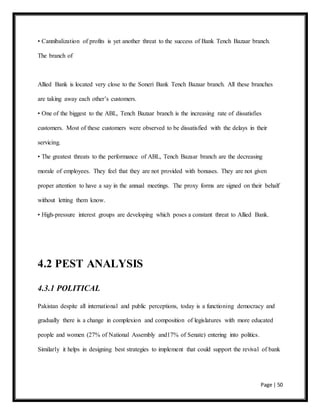 Page | 50
• Cannibalization of profits is yet another threat to the success of Bank Tench Bazaar branch.
The branch of
Allied Bank is located very close to the Soneri Bank Tench Bazaar branch. All these branches
are taking away each other’s customers.
• One of the biggest to the ABL, Tench Bazaar branch is the increasing rate of dissatisfies
customers. Most of these customers were observed to be dissatisfied with the delays in their
servicing.
• The greatest threats to the performance of ABL, Tench Bazaar branch are the decreasing
morale of employees. They feel that they are not provided with bonuses. They are not given
proper attention to have a say in the annual meetings. The proxy forms are signed on their behalf
without letting them know.
• High-pressure interest groups are developing which poses a constant threat to Allied Bank.
4.2 PEST ANALYSIS
4.3.1 POLITICAL
Pakistan despite all international and public perceptions, today is a functioning democracy and
gradually there is a change in complexion and composition of legislatures with more educated
people and women (27% of National Assembly and17% of Senate) entering into politics.
Similarly it helps in designing best strategies to implement that could support the revival of bank
 