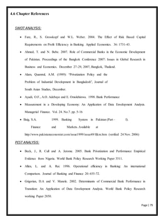 Page | 79
4.6 Chapter References
SWOT ANALYSIS:
 Fare, R., S. Grosskopf and W.L. Weber. 2004. The Effect of Risk Based Capital
Requirements on Profit Efficiency in Banking. Applied Economics. 36: 1731-43.
 Ahmed, T. and N. Bebe. 2007. Role of Commercial Banks in the Economic Development
of Pakistan. Proceedings of the Bangkok Conference 2007: Issues in Global Research in
Business and Economics. December 27-29, 2007, Bangkok, Thailand.
 Alam, Quamrul, A.M. (1989): “Privatization Policy and the
Problem of Industrial Development in Bangladesh”, Journal of
South Asian Studies, December.
 Ayadi, O.F., A.O. Adebayo and E. Omolehinwa. 1998. Bank Performance
 Measurement in a Developing Economy: An Application of Data Envelopment Analysis.
Managerial Finance. Vol. 24. No.7. pp. 5-16
 Baig, S.A. 1999. Banking System in Pakistan (Part – I).
Finance and Markets. Available at
http://www.pakistaneconomist.com/issue1999/issue49/f&m.htm (verified 24 Nov. 2006)
PEST ANALYSIS:
 Beck, J., R. Cull and A. Jerome. 2005. Bank Privatization and Performance Empirical
Evidence from Nigeria. World Bank Policy Research Working Paper 3511.
 Allen, L. and A. Rai. 1996. Operational efficiency in Banking: An international
Comparison. Journal of Banking and Finance 20: 655-72.
 Grigorian, D.A and V. Manole. 2002. Determinants of Commercial Bank Performance in
Transition: An Application of Data Envelopment Analysis. World Bank Policy Research
working Paper 2850.
 