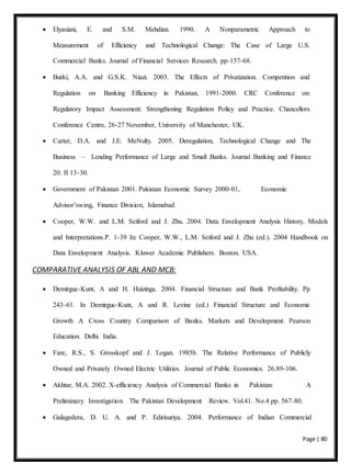 Page | 80
 Elyasiani, E. and S.M. Mehdian. 1990. A Nonparametric Approach to
Measurement of Efficiency and Technological Change: The Case of Large U.S.
Commercial Banks. Journal of Financial Services Research. pp-157-68.
 Burki, A.A. and G.S.K. Niazi. 2003. The Effects of Privatization. Competition and
Regulation on Banking Efficiency in Pakistan, 1991-2000. CRC Conference on:
Regulatory Impact Assessment: Strengthening Regulation Policy and Practice. Chancellors
Conference Centre, 26-27 November, University of Manchester, UK.
 Carter, D.A. and J.E. MeNulty. 2005. Deregulation, Technological Change and The
Business – Lending Performance of Large and Small Banks. Journal Banking and Finance
20: II 13-30.
 Government of Pakistan 2001. Pakistan Economic Survey 2000-01, Economic
Advisor’swing, Finance Division, Islamabad.
 Cooper, W.W. and L.M. Seiford and J. Zhu. 2004. Data Envelopment Analysis History, Models
and Interpretations.P. 1-39 In: Cooper, W.W., L.M. Seiford and J. Zhu (ed.). 2004 Handbook on
Data Envelopment Analysis. Kluwer Academic Publishers. Boston. USA.
COMPARATIVE ANALYSIS OF ABL AND MCB:
 Demirguc-Kunt, A and H. Huizinga. 2004. Financial Structure and Bank Profitability. Pp
243-61. In Demirguc-Kunt, A and R. Levine (ed.) Financial Structure and Economic
Growth A Cross Country Comparison of Banks. Markets and Development. Pearson
Education. Delhi. India.
 Fare, R.S., S. Grosskopf and J. Logan. 1985b. The Relative Performance of Publicly
Owned and Privately Owned Electric Utilities. Journal of Public Economics. 26.89-106.
 Akhtar, M.A. 2002. X-efficiency Analysis of Commercial Banks in Pakistan: A
Preliminary Investigation. The Pakistan Development Review. Vol.41. No.4 pp. 567-80.
 Galagedera, D. U. A. and P. Edirisuriya. 2004. Performance of Indian Commercial
 