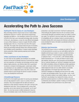 The U.S. Source for Java Developers
Java Development
Accelerating the Path to Java Success
FastTrack’D: The U.S. Source for Java Developers
Many technology solutions require broad access to highly skilled
development resources in specific, high-demand programming
languages and platforms. Java developers continue to be at the top
of the list of the most highly-demanded technology skills. According
to Dice.com, Java developers remain the most difficult technologists
to source. When Indeed.com looked at roughly 500,000 unfilled
developer jobs in the U.S., it found that more than 20% require
Java skills. This supply chain squeeze slows the pace of innovation,
leaving the technology landscape littered with unfinished projects
and unfulfilled revenue expectations. It impacts market advantage,
strains productivity, inflates operating expenses and frustrates
hiring managers.
A New, Local Source of Java Developers
At a time when too few qualified Java developers are available
onshore and the pool of potential resources is becoming less reliable
and more expensive, an innovative new technology sourcing model
delivers highly productive, cost-effective talent that is guaranteed
to advance a company’s technology goals. Locally based, skilled
Java developers are now available for immediate deployment. Highly
oriented to work on collaborative teams, they offer a direct and
powerful means to push through the barriers to project completion
in any Java development environment.
A Breakthrough Resource
FastTrack’D is the breakthrough option for sourcing Java developers
who are fully prepared to work in Java on a variety of real-case
scenarios. They come equipped with the skills and hands-on
experience in team dynamics required to dive right in and get Java
development work done. They are deployed with a money-back
guarantee, and at costs reduced from the typically “out-of-reach”
talent. You now have access to skilled development resources
that are immediately ready to work effectively and drive greater
productivity in your team environment. FastTrack’D addresses this
critical skill gap with capable resources who can produce quickly,
communicate effectively and positively impact your ability to achieve
your goals. The FastTrack’D sourcing model offers the added value
of compatibility with your workplace culture to promote greater in-
formation sharing within work groups and enhanced understanding
across development teams, this leads to accelerated achievement
of project milestones.
Intensive Java Immersion
The FastTrack’D program ensures candidates are ready for “day-one”
on-the-job productivity by practicing real-world skills as well as the
discipline and techniques needed to analyze a problem and devise
solutions.A FastTrack’D-backed developer always demonstrates
an aptitude to learn, a strong work ethic, a self-motivated attitude
toward improvement and a rich pride and desire to excel in every
task assigned. Using the same Java frameworks and technologies
that our customers typically use, FastTrack’D developers have proven
their skills by developing, testing and deploying complex applications
in multi-tier, multi-server environments.They are well versed in the
related deployment tools and Linux skills needed to successfully
deploy applications in the largest high volume data centers.
FastTrack’D developers are adaptable and have proven their ability
to master new technologies quickly.They are ready to build, trouble-
shoot, and maintain whatever Java-related challenge they face. Every
FastTrack’D Java developer has mastered the fundamentals and
gained the practical experience to exhibit the confidence required of
a professional Java developer, capable of making an immediate and
valuable contribution to the performance of any client’s team.
 