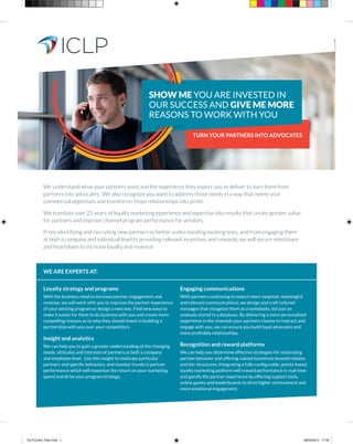 TURN YOUR PARTNERS INTO ADVOCATES
We understand what your partners want and the experience they expect you to deliver to turn them from
partners into advocates. We also recognize you want to address those needs in a way that meets your
commercial objectives and transforms those relationships into profit.
We translate over 25 years of loyalty marketing experience and expertise into results that create greater value
for partners and improve channel program performance for vendors.
From identifying and recruiting new partners to better understanding existing ones, and from engaging them
at both a company and individual level to providing relevant incentives and rewards, we will secure mindshare
and heartshare to increase loyalty and revenue.
Loyalty strategy and programs
With the business need to increase partner engagement and
revenue, we will work with you to improve the partner experience
of your existing program or design a new one. Find new ways to
make it easier for them to do business with you and create more
compelling reasons as to why they should invest in building a
partnership with you over your competitors.
Insight and analytics
We can help you to gain a greater understanding of the changing
needs, attitudes and interests of partners at both a company
and employee level. Use this insight to motivate particular
partners and specific behaviors, and monitor trends in partner
performance which will maximize the return on your marketing
spend and drive your program strategy.
Engaging communications
With partners continuing to expect more targeted, meaningful
and relevant communications, we design and craft tailored
messages that recognize them as a somebody, not just an
anybody stored in a database. By delivering a more personalized
experience in the channels your partners choose to interact and
engage with you, we can ensure you build loyal advocates and
more profitable relationships.
Recognition and reward platforms
We can help you determine effective strategies for motivating
partner behavior and offering valued incentives beyond rebates
and tier structures. Integrating a fully configurable, points-based
loyalty marketing platform will reward performance in real-time
and gamify the partner experience by offering support tools,
online games and leaderboards to drive higher achievement and
more emotional engagement.
WE ARE EXPERTS AT:
SHOW ME YOU ARE INVESTED IN
OUR SUCCESS AND GIVE ME MORE
REASONS TO WORK WITH YOU
ICLP-Event_Flyer.indd 1 08/04/2015 17:00
 