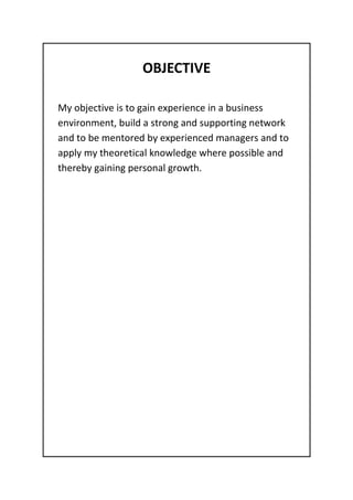 OBJECTIVE
My objective is to gain experience in a business
environment, build a strong and supporting network
and to be mentored by experienced managers and to
apply my theoretical knowledge where possible and
thereby gaining personal growth.
 