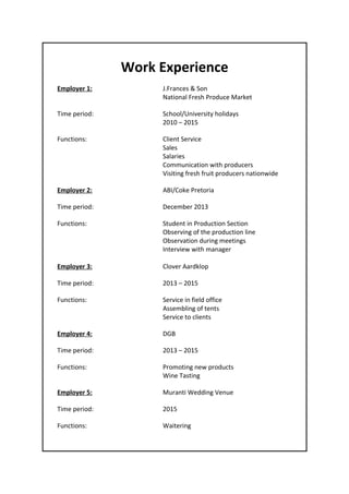 Work Experience
Employer 1: J.Frances & Son
National Fresh Produce Market
Time period: School/University holidays
2010 – 2015
Functions: Client Service
Sales
Salaries
Communication with producers
Visiting fresh fruit producers nationwide
Employer 2: ABI/Coke Pretoria
Time period: December 2013
Functions: Student in Production Section
Observing of the production line
Observation during meetings
Interview with manager
Employer 3: Clover Aardklop
Time period: 2013 – 2015
Functions: Service in field office
Assembling of tents
Service to clients
Employer 4: DGB
Time period: 2013 – 2015
Functions: Promoting new products
Wine Tasting
Employer 5: Muranti Wedding Venue
Time period: 2015
Functions: Waitering
 