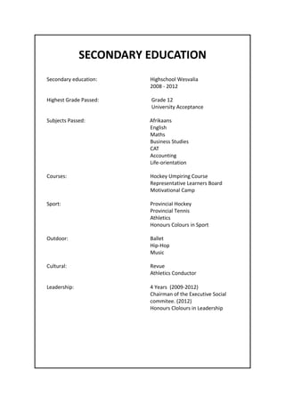 SECONDARY EDUCATION
Secondary education: Highschool Wesvalia
2008 - 2012
Highest Grade Passed: Grade 12
University Acceptance
Subjects Passed: Afrikaans
English
Maths
Business Studies
CAT
Accounting
Life-orientation
Courses: Hockey Umpiring Course
Representative Learners Board
Motivational Camp
Sport: Provincial Hockey
Provincial Tennis
Athletics
Honours Colours in Sport
Outdoor: Ballet
Hip-Hop
Music
Cultural: Revue
Athletics Conductor
Leadership: 4 Years (2009-2012)
Chairman of the Executive Social
commitee. (2012)
Honours Clolours in Leadership
 