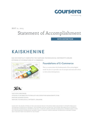coursera.org
Statement of Accomplishment
WITH DISTINCTION
MAY 21, 2015
KAISKHENINE
HAS SUCCESSFULLY COMPLETED THE NANYANG TECHNOLOGICAL UNIVERSITY'S ONLINE
OFFERING OF FOUNDATIONS OF E-COMMERCE.
Foundations of E-Commerce
This is a course about the fundamentals of the online/digital
world. Its aim is to provide a set of concepts and tools with which
to view online developments.
VIJAY SETHI (PROFESSOR)
DIVISION OF INFORMATION TECHNOLOGY AND OPERATIONS MANAGEMENT (ITOM)
NANYANG BUSINESS SCHOOL
NANYANG TECHNOLOGICAL UNIVERSITY, SINGAPORE
PLEASE NOTE: THE ONLINE OFFERING OF THIS CLASS DOES NOT REFLECT THE ENTIRE CURRICULUM OFFERED TO STUDENTS ENROLLED AT
THE NANYANG TECHNOLOGICAL UNIVERSITY. THIS STATEMENT DOES NOT AFFIRM THAT THIS STUDENT WAS ENROLLED AS A STUDENT AT
THE NANYANG TECHNOLOGICAL UNIVERSITY IN ANY WAY. IT DOES NOT CONFER A NANYANG TECHNOLOGICAL UNIVERSITY GRADE; IT DOES
NOT CONFER NANYANG TECHNOLOGICAL UNIVERSITY CREDIT; IT DOES NOT CONFER A NANYANG TECHNOLOGICAL UNIVERSITY DEGREE;
AND IT DOES NOT VERIFY THE IDENTITY OF THE STUDENT
 