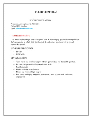 CURRICULUM VITAE
KENNEDY ODUOR ATINGA
Permanent Address phone: +254702151094
P.o.box 82358 Mombasa
Email: oduorken4@gmail.com
CAREER OBJECTIVE
To utilize my knowledge learnt & acquired skills in a challenging position in an organization
that’s progressive in which skills development & professional growth as well as overall
organization growth.
LANGUAGE PROFECIENCY
 ENLISH
 KISWAHILI
KEYSKILLS AREAS
 Team player and able to synergize different personalities into formidable products.
 Excellent interpersonal and communication skills
 Sound counselor
 Highly motivated & self driven.
 Honest and person of high integrity
 Fast learner and highly motivated professional. Able to learn at all level of the
organization.
 
