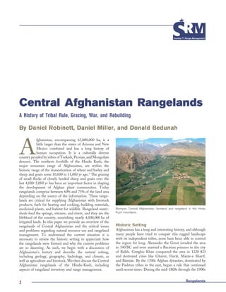 RangelandsRangelands2
Central Afghanistan Rangelands
A History of Tribal Rule, Grazing, War, and Rebuilding
By Daniel Robinett, Daniel Miller, and Donald Bedunah
A
fghanistan, encompassing 63,000,000 ha, is a
little larger than the states of Arizona and New
Mexico combined and has a long history of
human occupation. It is a culturally diverse
country peopled by tribes of Turkish, Persian, and Mongolian
descent. The northern foothills of the Hindu Kush, the
major mountain range of Afghanistan, are within the
historic range of the domestication of wheat and barley and
sheep and goats some 10,000 to 11,000 yr ago.1
The grazing
of small ﬂocks of closely herded sheep and goats over the
last 4,000–5,000 yr has been an important factor in shaping
the development of Afghan plant communities. Today
rangelands comprise between 60% and 75% of the land area
depending on the source of the information. These range-
lands are critical for supplying Afghanistan with livestock
products, fuels for heating and cooking, building materials,
medicinal plants, and habitat for wildlife. Rangeland water-
sheds feed the springs, streams, and rivers, and they are the
lifeblood of the country, nourishing nearly 4,000,000 ha of
irrigated lands. In this paper we provide an overview of the
rangelands of Central Afghanistan and the critical issues
and problems regarding natural resource use and rangeland
management. To understand the current situation it is
necessary to review the historic setting to appreciate how
the rangelands were formed and why the current problems
are so daunting. As such, we begin with a discussion of
Afghanistan’s history and describe the natural setting,
including geology, geography, hydrology, and climate, as
well as agriculture and livestock. We then discuss the Central
Afghanistan rangelands of the Hindu-Kush, including
aspects of rangeland inventory and range management.
Historic Setting
Afghanistan has a long and interesting history, and although
many people have tried to conquer this rugged landscape
with its independent tribes, none have been able to control
the region for long. Alexander the Great invaded the area
in 340 BC and even married a Bactrian princess in the city
of Balkh. Genghis Khan conquered the area in 1220 AD
and destroyed cities like Ghaznı¯, Hera¯t, Maza¯r-e Sharı¯f,
and Ba¯mia¯n. By the 1700s Afghan dynasties, dominated by
the Pashtun tribes in the east, began a rule that continued
until recent times. During the mid-1800s through the 1900s
Bamiyan, Central Afghanistan, farmland and rangeland in the Hindu
Kush mountains.
 