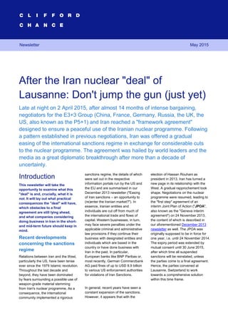 After the Iran nuclear "deal" of Lausanne: Don't jump the gun (just yet) 1
After the Iran nuclear "deal" of
Lausanne: Don't jump the gun (just yet)
Late at night on 2 April 2015, after almost 14 months of intense bargaining,
negotiators for the E3+3 Group (China, France, Germany, Russia, the UK, the
US, also known as the P5+1) and Iran reached a "framework agreement"
designed to ensure a peaceful use of the Iranian nuclear programme. Following
a pattern established in previous negotiations, Iran was offered a gradual
easing of the international sanctions regime in exchange for considerable cuts
to the nuclear programme. The agreement was hailed by world leaders and the
media as a great diplomatic breakthrough after more than a decade of
uncertainty.
Introduction
This newsletter will take the
opportunity to examine what this
"deal" is and, crucially, what it is
not. It will lay out what practical
consequences the "deal" will have,
which obstacles to a final
agreement are still lying ahead,
and what companies considering
doing business in Iran in the short-
and mid-term future should keep in
mind.
Recent developments
concerning the sanctions
regime
Relations between Iran and the West,
particularly the US, have been tense
ever since the 1979 Islamic revolution.
Throughout the last decade and
beyond, they have been dominated
by fears surrounding a possible use of
weapon-grade material stemming
from Iran's nuclear programme. As a
consequence, the international
community implemented a rigorous
sanctions regime, the details of which
were set out in the respective
information portals run by the US and
the EU and are summarised in our
December 2013 newsletter ("Easing
of Iran sanctions – an opportunity to
(re)enter the Iranian market?"). In
essence, Iranian entities and
individuals are cut off from much of
the international trade and flows of
capital. Western businesses, in turn,
may face severe penalties under the
applicable criminal and administrative
law provisions if they continue their
business with designated entities and
individuals which are based in the
country or have done business with
Iran in the past. In particular,
European banks like BNP Paribas or,
most recently, German Commerzbank
AG paid fines of up to USD 8.9 billion
to various US enforcement authorities
for violations of Iran Sanctions.
In general, recent years have seen a
constant expansion of the sanctions.
However, it appears that with the
election of Hassan Rouhani as
president in 2013, Iran has turned a
new page in its relationship with the
West. A gradual rapprochement took
shape. Negotiations on the nuclear
programme were resumed, leading to
the "first step" agreement of an
interim Joint Plan of Action ("JPOA",
also known as the "Geneva interim
agreement") on 24 November 2013,
the content of which is described in
our aforementioned December 2013
newsletter as well. The JPOA was
originally supposed to be in force for
one year, i.e. until 24 November 2014.
The expiry period was extended by
mutual consent until 30 June 2015,
after which time all suspended
sanctions will be reinstated, unless
the parties come to a final agreement.
Hence, the parties convened at
Lausanne, Switzerland to work
towards a comprehensive solution
within this time frame.
May 2015Newsletter
 