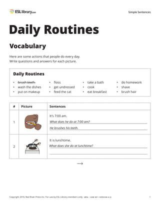 1
Copyright 2019, Red River Press Inc. For use by ESL Library members only. (BEG – LOW INT / VERSION 4.2)
Simple Sentences
# Picture Sentences
1
It’s 7:00 am.
2
It is lunchtime.
Daily Routines
Vocabulary
Here are some actions that people do every day.
Write questions and answers for each picture.
Daily Routines
• brush teeth
• wash the dishes
• put on makeup
• floss
• get undressed
• feed the cat
• take a bath
• cook
• eat breakfast
• do homework
• shave
• brush hair
What does he do at 7:00 am?
What does she do at lunchtime?
He brushes his teeth.
 