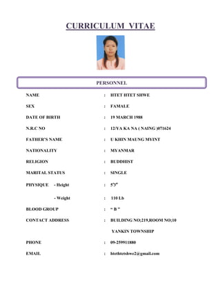 CURRICULUM VITAE
NAME : HTET HTET SHWE
SEX : FAMALE
DATE OF BIRTH : 19 MARCH 1988
N.R.C NO : 12/YA KA NA ( NAING )071624
FATHER’S NAME : U KHIN MAUNG MYINT
NATIONALITY : MYANMAR
RELIGION : BUDDHIST
MARITAL STATUS : SINGLE
PHYSIQUE - Height : 5’3”
- Weight : 110 Lb
BLOOD GROUP : “ B ”
CONTACT ADDRESS : BUILDING NO;219,ROOM NO;10
YANKIN TOWNSHIP
PHONE : 09-259911880
EMAIL : htethtetshwe2@gmail.com
PERSONNEL
 