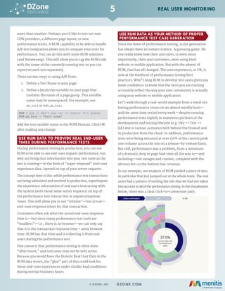 users than another. Perhaps you'd like to test out new
CDN providers, a different page layout, or new
performance tricks. A RUM capability to be able to handle
A/B test integration allows you to compare your tests for
performance. You can do this with some RUM solutions
(and Boomerang). This will allow you to tag the RUM code
with the name of the currently running test so you can
report on each test separately.
There are two steps to using A/B Tests:
1.	 Define a Test Name in your page.
2.	 Define a JavaScript variable on your page that
contains the name of a page group. This variable
name may be namespaced. For example, use
ab_test or RUM.ab_test.
RUM = {}; // don't use var to ensure it's global
RUM.ab_test = "test name"
Add the test variable name to the RUM Domain. Click OK
after making any change.
USE RUM DATA TO PROVIDE REAL END-USER
TIMES DURING PERFORMANCE TESTS
During performance testing in production, you can use
RUM to be able to see end-user request performance, but
why not bring that information into your test suite as the
test is running—in the form of “super-imposed” end-user
experience data, layered on top of your server requests.
The concept here is this: while performance test transactions
are being submitted and received in production, superimpose
the experience information of real users interacting with
the system (with those same server requests) on top of
the performance test transaction or request/response
times. This will allow you to see “relative”—but actual—
end-user response times for that transaction.
Customers often ask what the actual end-user response
time is—but since many performance test tools are
“headless”—i.e., there is no browser—we can only say
that it is the transaction response time + some browser
time. RUM has that time and is collecting it from real
users during the performance test.
One caveat is that performance testing is often done
“after hours,” and real users may not be very active.
Because you would have the historic Real User Data in the
RUM data stores, the “glue” part of this could look for
those end-user experiences under similar load conditions
during normal business hours.
USE RUM DATA AS YOUR METHOD OF PROPER
PERFORMANCE TEST CASE GENERATION
Since the dawn of performance testing, script generation
has always been an inexact science. A guessing game. No
one really knew how their real users, or even more
importantly, their real customers, were using their
website or mobile application. But with the advent of
RUM, that has all changed. The user experience, or UX, is
now at the forefront of performance testing best
practices. Why? Using RUM to develop test cases gives you
more confidence to know that the tests you are running
accurately reflect the way your user community is actually
using your website or mobile application.
Let’s walk through a real-world example from a retail site
having performance issues on an almost weekly basis—
and the same time period every week—despite running
performance tests nightly in numerous portions of the
development and testing lifecycle (e.g. Dev => Test =>
QA) and in various scenarios both behind the firewall and
in production from the cloud. In addition, performance
tests were being executed at over 150% of the current peak
user volume across the site on a release-by-release basis.
But still, performance was a problem, from a minimum
of a dramatic drop in page load time all the way to—and
including—site outages and crashes, complete with the
obvious hits to the bottom line: revenue.
In our example, our analysis of RUM yielded a piece of data
in particular that just jumped out at the whole team. The real
users had a pattern of visiting the site that we had not taken
intoaccountinalloftheperformancetesting.Inthevisualization
below, there was a clear click-to-conversion path.
5
© DZONE, INC. | DZONE.COM
REAL USER MONITORING
 