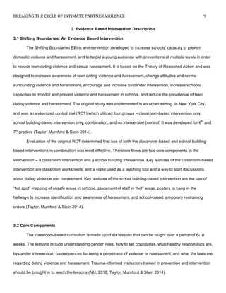 BREAKING	
  THE	
  CYCLE	
  OF	
  INTIMATE	
  PARTNER	
  VIOLENCE	
   9	
  
	
  
3. Evidence Based Intervention Description
3.1 Shifting Boundaries: An Evidence Based Intervention
The Shifting Boundaries EBI is an intervention developed to increase schools’ capacity to prevent
domestic violence and harassment, and to target a young audience with preventions at multiple levels in order
to reduce teen dating violence and sexual harassment. It is based on the Theory of Reasoned Action and was
designed to increase awareness of teen dating violence and harassment, change attitudes and norms
surrounding violence and harassment, encourage and increase bystander intervention, increase schools’
capacities to monitor and prevent violence and harassment in schools, and reduce the prevalence of teen
dating violence and harassment. The original study was implemented in an urban setting, in New York City,
and was a randomized control trial (RCT) which utilized four groups – classroom-based intervention only,
school building-based intervention only, combination, and no intervention (control) It was developed for 6th
and
7th
graders (Taylor, Mumford & Stein 2014).
Evaluation of the original RCT determined that use of both the classroom-based and school building-
based interventions in combination was most effective. Therefore there are two core components to the
intervention – a classroom intervention and a school building intervention. Key features of the classroom-based
intervention are classroom worksheets, and a video used as a teaching tool and a way to start discussions
about dating violence and harassment. Key features of the school building-based intervention are the use of
“hot spot” mapping of unsafe areas in schools, placement of staff in “hot” areas, posters to hang in the
hallways to increase identification and awareness of harassment, and school-based temporary restraining
orders (Taylor, Mumford & Stein 2014).
3.2 Core Components
The classroom-based curriculum is made up of six lessons that can be taught over a period of 6-10
weeks. The lessons include understanding gender roles, how to set boundaries, what healthy relationships are,
bystander intervention, consequences for being a perpetrator of violence or harassment, and what the laws are
regarding dating violence and harassment. Trauma-informed instructors trained in prevention and intervention
should be brought in to teach the lessons (NIJ, 2015; Taylor, Mumford & Stein 2014).
 
