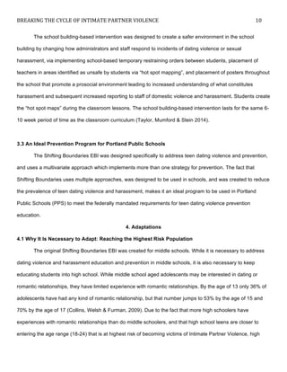 BREAKING	
  THE	
  CYCLE	
  OF	
  INTIMATE	
  PARTNER	
  VIOLENCE	
   10	
  
	
  
The school building-based intervention was designed to create a safer environment in the school
building by changing how administrators and staff respond to incidents of dating violence or sexual
harassment, via implementing school-based temporary restraining orders between students, placement of
teachers in areas identified as unsafe by students via “hot spot mapping”, and placement of posters throughout
the school that promote a prosocial environment leading to increased understanding of what constitutes
harassment and subsequent increased reporting to staff of domestic violence and harassment. Students create
the “hot spot maps” during the classroom lessons. The school building-based intervention lasts for the same 6-
10 week period of time as the classroom curriculum (Taylor, Mumford & Stein 2014).
3.3 An Ideal Prevention Program for Portland Public Schools
The Shifting Boundaries EBI was designed specifically to address teen dating violence and prevention,
and uses a multivariate approach which implements more than one strategy for prevention. The fact that
Shifting Boundaries uses multiple approaches, was designed to be used in schools, and was created to reduce
the prevalence of teen dating violence and harassment, makes it an ideal program to be used in Portland
Public Schools (PPS) to meet the federally mandated requirements for teen dating violence prevention
education.
4. Adaptations
4.1 Why It Is Necessary to Adapt: Reaching the Highest Risk Population
The original Shifting Boundaries EBI was created for middle schools. While it is necessary to address
dating violence and harassment education and prevention in middle schools, it is also necessary to keep
educating students into high school. While middle school aged adolescents may be interested in dating or
romantic relationships, they have limited experience with romantic relationships. By the age of 13 only 36% of
adolescents have had any kind of romantic relationship, but that number jumps to 53% by the age of 15 and
70% by the age of 17 (Collins, Welsh & Furman, 2009). Due to the fact that more high schoolers have
experiences with romantic relationships than do middle schoolers, and that high school teens are closer to
entering the age range (18-24) that is at highest risk of becoming victims of Intimate Partner Violence, high
 