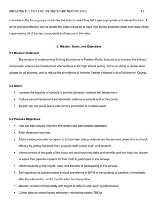 BREAKING	
  THE	
  CYCLE	
  OF	
  INTIMATE	
  PARTNER	
  VIOLENCE	
   12	
  
	
  
schoolers in the focus groups could view the video to see if they felt it was appropriate and relevant to them. A
novel and cost effective way to update the video would be to have high school students create their own videos
implementing all of the key components and lessons in the video.
5. Mission, Goals, and Objectives
5.1 Mission Statement
The mission of implementing Shifting Boundaries in Portland Public Schools is to increase the efficacy
of domestic violence and harassment interventions in the high school setting, and in so doing to create safer
spaces for all students, and to reduce the prevalence of Intimate Partner Violence in all of Multnomah County.
5.2 Goals
• Increase the capacity of schools to prevent domestic violence and harassment
• Reduce sexual harassment and domestic violence in schools and in the county
• Target high risk group teens with primary prevention at multiple levels
5.3 Process Objectives
• Hire and train trauma-informed Prevention and Intervention Instructors
• Train classroom teachers
• Adapt existing education program to include teen dating violence and harassment prevention and track
efficacy by getting feedback from program staff, school staff, and students
• Inform parents of the goals of the study and accompanying risks and benefits and that they can choose
to waive their parental consent for their child to participate in the surveys
• Inform students of their rights, risks, and benefits of participating in the surveys
• Self-reporting via questionnaires to track prevalence of DV/H in the students at baseline, immediately
after the intervention, and 6 months after the intervention
• Maintain student confidentiality with regard to data on self-report questionnaires
• Collect data on school-based temporary restraining orders (TROs)
 