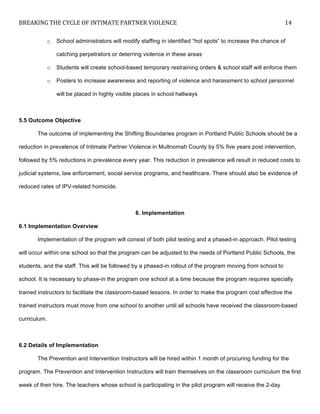 BREAKING	
  THE	
  CYCLE	
  OF	
  INTIMATE	
  PARTNER	
  VIOLENCE	
   14	
  
	
  
o School administrators will modify staffing in identified “hot spots” to increase the chance of
catching perpetrators or deterring violence in these areas
o Students will create school-based temporary restraining orders & school staff will enforce them
o Posters to increase awareness and reporting of violence and harassment to school personnel
will be placed in highly visible places in school hallways
5.5 Outcome Objective
The outcome of implementing the Shifting Boundaries program in Portland Public Schools should be a
reduction in prevalence of Intimate Partner Violence in Multnomah County by 5% five years post intervention,
followed by 5% reductions in prevalence every year. This reduction in prevalence will result in reduced costs to
judicial systems, law enforcement, social service programs, and healthcare. There should also be evidence of
reduced rates of IPV-related homicide.
6. Implementation
6.1 Implementation Overview
Implementation of the program will consist of both pilot testing and a phased-in approach. Pilot testing
will occur within one school so that the program can be adjusted to the needs of Portland Public Schools, the
students, and the staff. This will be followed by a phased-in rollout of the program moving from school to
school. It is necessary to phase-in the program one school at a time because the program requires specially
trained instructors to facilitate the classroom-based lessons. In order to make the program cost effective the
trained instructors must move from one school to another until all schools have received the classroom-based
curriculum.
6.2 Details of Implementation
The Prevention and Intervention Instructors will be hired within 1 month of procuring funding for the
program. The Prevention and Intervention Instructors will train themselves on the classroom curriculum the first
week of their hire. The teachers whose school is participating in the pilot program will receive the 2-day
 
