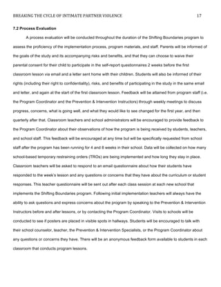 BREAKING	
  THE	
  CYCLE	
  OF	
  INTIMATE	
  PARTNER	
  VIOLENCE	
   17	
  
	
  
7.2 Process Evaluation
A process evaluation will be conducted throughout the duration of the Shifting Boundaries program to
assess the proficiency of the implementation process, program materials, and staff. Parents will be informed of
the goals of the study and its accompanying risks and benefits, and that they can choose to waive their
parental consent for their child to participate in the self-report questionnaires 2 weeks before the first
classroom lesson via email and a letter sent home with their children. Students will also be informed of their
rights (including their right to confidentiality), risks, and benefits of participating in the study in the same email
and letter, and again at the start of the first classroom lesson. Feedback will be attained from program staff (i.e.
the Program Coordinator and the Prevention & Intervention Instructors) through weekly meetings to discuss
progress, concerns, what is going well, and what they would like to see changed for the first year, and then
quarterly after that. Classroom teachers and school administrators will be encouraged to provide feedback to
the Program Coordinator about their observations of how the program is being received by students, teachers,
and school staff. This feedback will be encouraged at any time but will be specifically requested from school
staff after the program has been running for 4 and 8 weeks in their school. Data will be collected on how many
school-based temporary restraining orders (TROs) are being implemented and how long they stay in place.
Classroom teachers will be asked to respond to an email questionnaire about how their students have
responded to the week’s lesson and any questions or concerns that they have about the curriculum or student
responses. This teacher questionnaire will be sent out after each class session at each new school that
implements the Shifting Boundaries program. Following initial implementation teachers will always have the
ability to ask questions and express concerns about the program by speaking to the Prevention & Intervention
Instructors before and after lessons, or by contacting the Program Coordinator. Visits to schools will be
conducted to see if posters are placed in visible spots in hallways. Students will be encouraged to talk with
their school counselor, teacher, the Prevention & Intervention Specialists, or the Program Coordinator about
any questions or concerns they have. There will be an anonymous feedback form available to students in each
classroom that conducts program lessons.
 