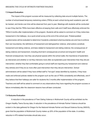 BREAKING	
  THE	
  CYCLE	
  OF	
  INTIMATE	
  PARTNER	
  VIOLENCE	
   18	
  
	
  
7.3 Impact Evaluation
The impact of the program success will be measured by collecting data around multiple factors. The
number of school-based temporary restraining orders (TROs) at each school during each academic year will
be tracked, and trends over time will be observed from year to year. Meetings with students will be conducted
to see if they feel the TROs have been effective at keeping them safe and if staff have effectively enforced the
TROs 6 months after implementation of the program. Students will be asked to comment on if they notice less
harassment in the hallways, via a quick email survey at the end of the school year. Pretest-posttest
questionnaires will be evaluated to determine if students understand what boundaries are and how to enforce
their own boundaries; the definitions of harassment and dating/partner violence, what actions constitute
harassment and dating violence, and laws related to harassment and dating violence; the consequences of
dating violence and harassment, including short-term consequences at school and long-term health and
financial consequences; how they use physical spaces within the school walls; the importance of bystanders
as interveners and whether or not they intervene more often as bystanders post intervention than they did pre
intervention; whether they feel comfortable going to school staff and reporting any harassment and violence
they witness and if they do so more often post intervention than they did pre intervention. School
administrators will be asked if they have shifted staff to “hot spot” areas identified by students, if they have
made and enforced policies related to the program such as the use of TROs consistently and effectively, and if
they believe that their hallways are safer for students the 3 months after implementation of the program.
Teachers and staff will be asked to comment on any observations they have regarding the program success or
failure immediately after the classroom lessons have all been conducted.
7.4 Outcome Evaluation
A reduction in the prevalence of Teen Dating Violence in Multnomah County will be exhibited via the
Oregon Healthy Teens Survey data. A reduction in the prevalence of Intimate Partner Violence should be
evident in the data gathered for Oregon for the National Intimate Partner and Sexual Violence Survey (NISVS),
given that the population of Multnomah County makes up 20% of the population of the state. A corollary
reduction in IPV-related homicides should also occur.
 